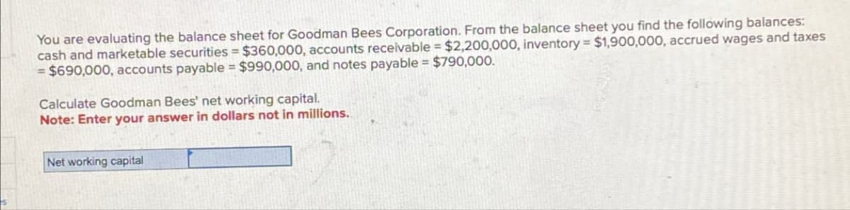 You are evaluating the balance sheet for Goodman Bees Corporation. From the balance sheet you find the following balances:
cash and marketable securities = $360,000, accounts receivable = $2,200,000, inventory = $1,900,000, accrued wages and taxes
$690,000, accounts payable $990,000, and notes payable $790,000.
Calculate Goodman Bees' net working capital.
Note: Enter your answer in dollars not in millions.
Net working capital