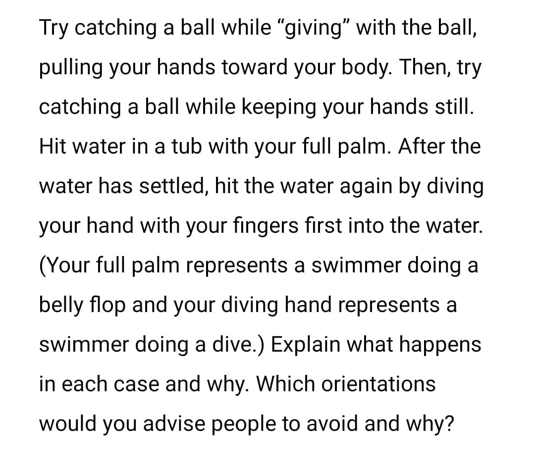 Try catching a ball while "giving" with the ball,
pulling your hands toward your body. Then, try
catching a ball while keeping your hands still.
Hit water in a tub with your full palm. After the
water has settled, hit the water again by diving
your hand with your fingers first into the water.
(Your full palm represents a swimmer doing a
belly flop and your diving hand represents a
swimmer doing a dive.) Explain what happens
in each case and why. Which orientations
would you advise people to avoid and why?
