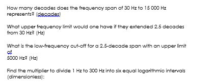 How many decades does the frequency span of 30 Hz to 15 000 Hz
represents? (decades
What upper frequency limit would one hove if they extended 2.5 decades
from 30 Hz? (Hz)
What is the low-frequency cut-off for a 2.5-decade span with an upper limit
of
5000 Hz? (Hz)
Find the multiplier to divide 1 Hz to 300 Hz into six equal logarithmic intervals
(dimensionless):
