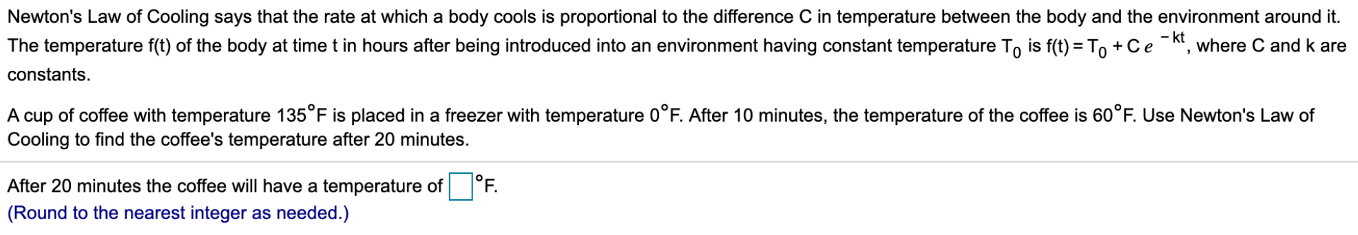 Newton's Law of Cooling says that the rate at which a body cools is proportional to the difference C in temperature between the body and the environment around it.
The temperature f(t) of the body at time t in hours after being introduced into an environment having constant temperature To is f(t) = To +Ce-kt, where C and k are
constants.
A cup of coffee with temperature 135°F is placed in a freezer with temperature 0°F. After 10 minutes, the temperature of the coffee is 60°F. Use Newton's Law of
Cooling to find the coffee's temperature after 20 minutes.
|°F.
After 20 minutes the coffee will have a temperature of
(Round to the nearest integer as needed.)

