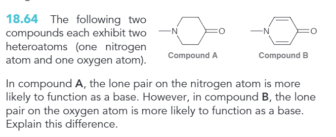 18.64 The following two
compounds each exhibit two
heteroatoms (one nitrogen
atom and one oxygen atom).
-N
Compound A
-N
Compound B
In compound A, the lone pair on the nitrogen atom is more
likely to function as a base. However, in compound B, the lone
pair on the oxygen atom is more likely to function as a base.
Explain this difference.