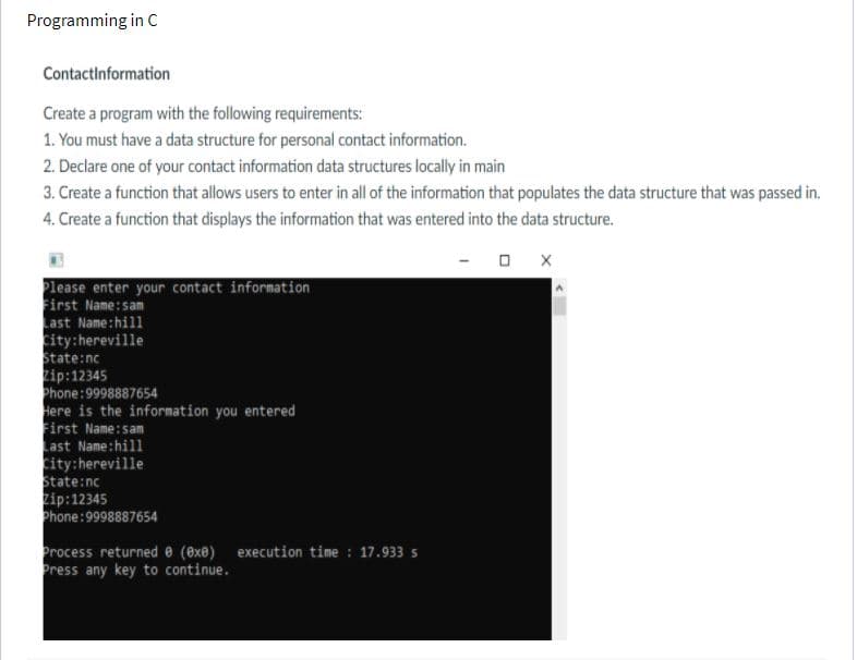 Programming in C
Contactinformation
Create a program with the following requirements:
1. You must have a data structure for personal contact information.
2. Declare one of your contact information data structures locally in main
3. Create a function that allows users to enter in all of the information that populates the data structure that was passed in.
4. Create a function that displays the information that was entered into the data structure.
O X
Please enter your contact information
Sirst Name:sam
Last Name:hill
city:hereville
State:nc
Zip:12345
Phone:9998887654
Here is the information you entered
First Name:sam
ast Name:hill
city:hereville
State:nc
zip:12345
Phone:9998887654
Process returnede (8xe) execution time : 17.933 s
Press any key to continue.
