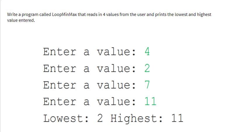 Write a program called LoopMinMax that reads in 4 values from the user and prints the lowest and highest
value entered.
Enter a value: 4
Enter a value: 2
Enter a value: 7
Enter a value: 11
Lowest: 2 Highest: 11
