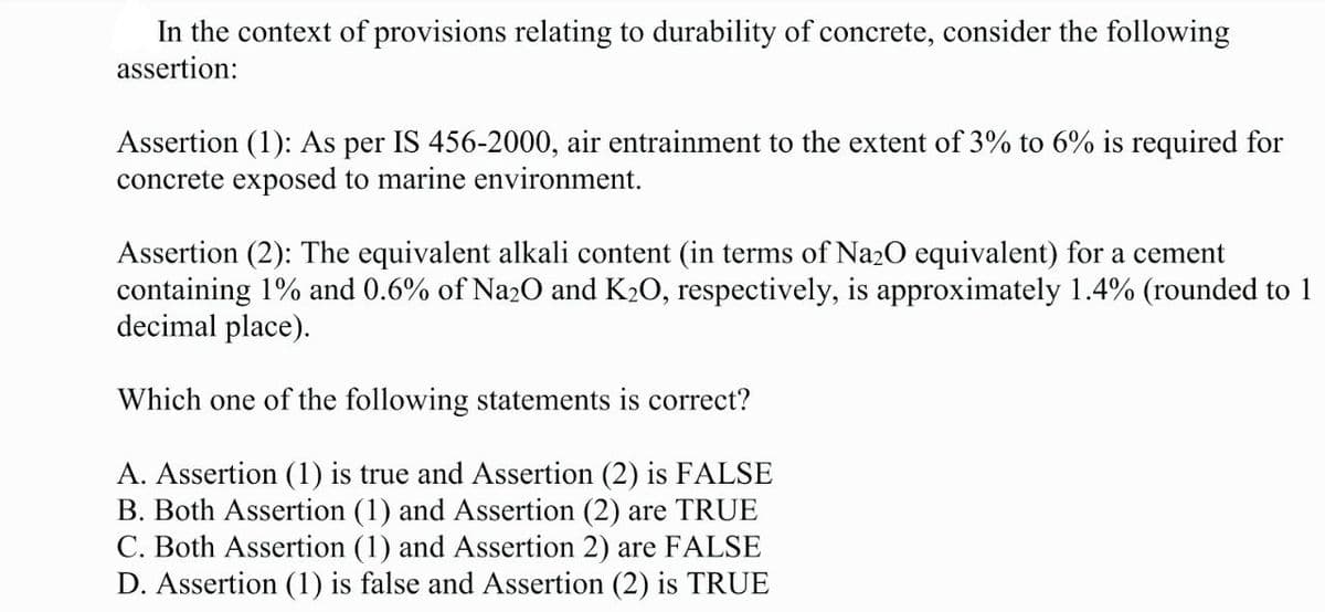 In the context of provisions relating to durability of concrete, consider the following
assertion:
Assertion (1): As per IS 456-2000, air entrainment to the extent of 3% to 6% is required for
concrete exposed to marine environment.
Assertion (2): The equivalent alkali content (in terms of Na2O equivalent) for a cement
containing 1% and 0.6% of Na2O and K₂O, respectively, is approximately 1.4% (rounded to 1
decimal place).
Which one of the following statements is correct?
A. Assertion (1) is true and Assertion (2) is FALSE
B. Both Assertion (1) and Assertion (2) are TRUE
C. Both Assertion (1) and Assertion 2) are FALSE
D. Assertion (1) is false and Assertion (2) is TRUE