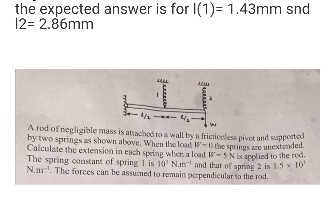 the expected answer is for I(1)= 1.43mm snd
12= 2.86mm
LLLL
2
]]
²/₂²
A rod of negligible mass is attached to a wall by a frictionless pivot and supported
by two springs as shown above. When the load W=0 the springs are unextended.
Calculate the extension in each spring when a load W = 5 N is applied to the rod.
The spring constant of spring 1 is 10³ N.m-¹ and that of spring 2 is 1.5 × 10³
N.m. The forces can be assumed to remain perpendicular to the rod.
TOT
reeeeey