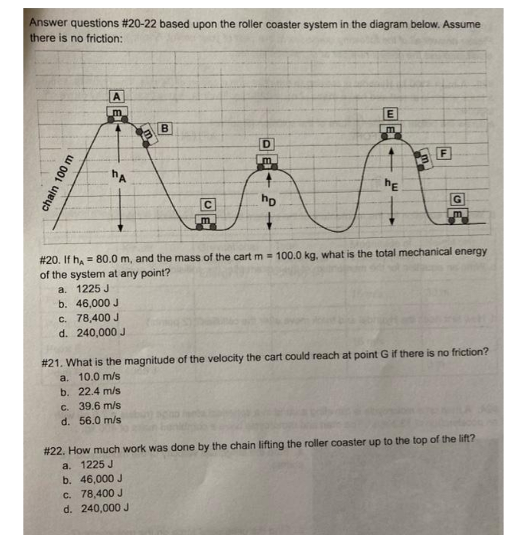 Answer questions #20-22 based upon the roller coaster system in the diagram below. Assume
there is no friction:
A
m
E
B
D
m
hA
hE
C
hp
# 20. If hA = 80.0 m, and the mass of the cart m = 100.0 kg, what is the total mechanical energy
of the system at any point?
a.
1225 J
b.
46,000 J
c. 78,400 J
d. 240,000 J
# 21. What is the magnitude of the velocity the cart could reach at point G if there is no friction?
a. 10.0 m/s
b. 22.4 m/s
c. 39.6 m/s
d. 56.0 m/s
# 22. How much work was done by the chain lifting the roller coaster up to the top of the lift?
a. 1225 J
b. 46,000 J
c. 78,400 J
d. 240,000 J
100 m
EL