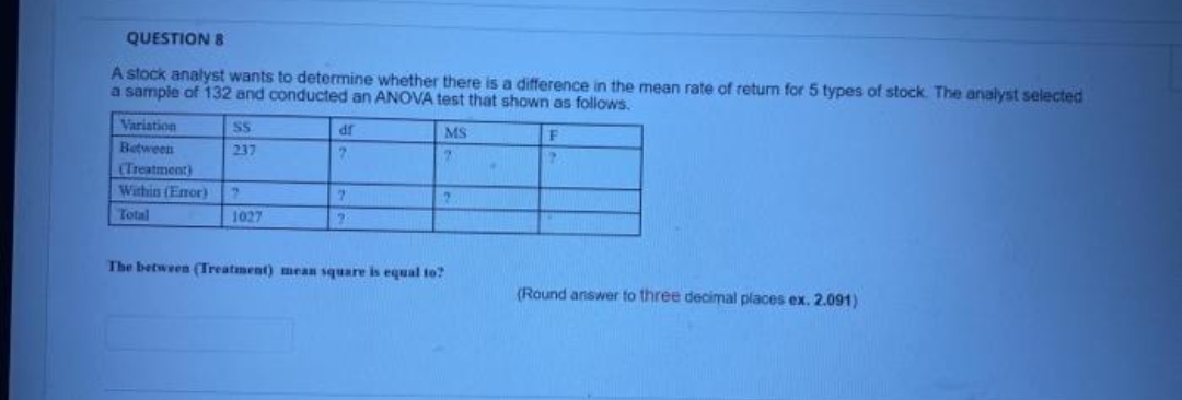 QUESTION 8
A stock analyst wants to determine whether there is a difference in the mean rate of return for 5 types of stock. The analyst selected
a sample of 132 and conducted an ANOVA test that shown as follows.
Variation
SS
df
F
MS
7
Between
237
7
(Treatment)
7
7
?
Within (Error)
Total
1027
The between (Treatment) mean square is equal to?
(Round answer to three decimal places ex. 2.091)