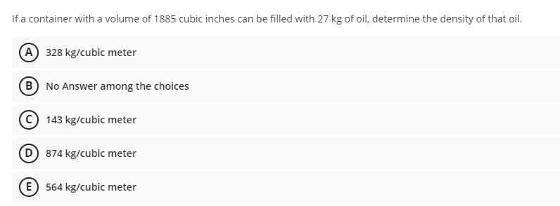 If a container with a volume of 1885 cubic inches can be filled with 27 kg of oil, determine the density of that oil.
(A) 328 kg/cubic meter
B No Answer among the choices
C 143 kg/cubic meter
(D 874 kg/cubic meter
E 564 kg/cubic meter
