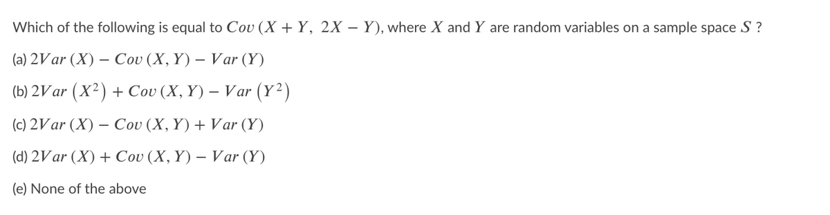 Which of the following is equal to Cov (X + Y, 2X – Y), where X and Y are random variables on a sample space S ?
(a) 2Var (X) – Cou (X, Y) – Var (Y)
(b) 2Var (X2) + Cov (X, Y) – Var (Y2)
(c) 2Var (X) – Cov (X, Y) + Var (Y)
(d) 2Var (X) + Cov (X, Y) – Var (Y)
(e) None of the above
