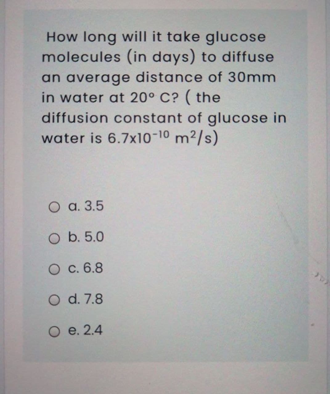 How long will it take glucose
molecules (in days) to diffuse
an average distance of 30mm
in water at 20° C? ( the
diffusion constant of glucose in
water is 6.7x10-10 m2/s)
O a. 3.5
O b. 5.0
O c. 6.8
O d. 7.8
O e. 2.4
