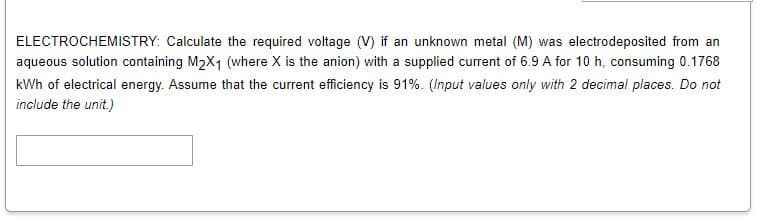 ELECTROCHEMISTRY: Calculate the required voltage (V) if an unknown metal (M) was electrodeposited from an
aqueous solution containing M2X1 (where X is the anion) with a supplied current of 6.9 A for 10 h, consuming 0.1768
kWh of electrical energy. Assume that the current efficiency is 91%. (Input values only with 2 decimal places. Do not
include the unit.)

