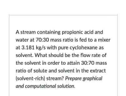 A stream containing propionic acid and
water at 70:30 mass ratio is fed to a mixer
at 3.181 kg/s with pure cyclohexane as
solvent. What should be the flow rate of
the solvent in order to attain 30:70 mass
ratio of solute and solvent in the extract
(solvent-rich) stream? Prepare graphical
and computational solution.
