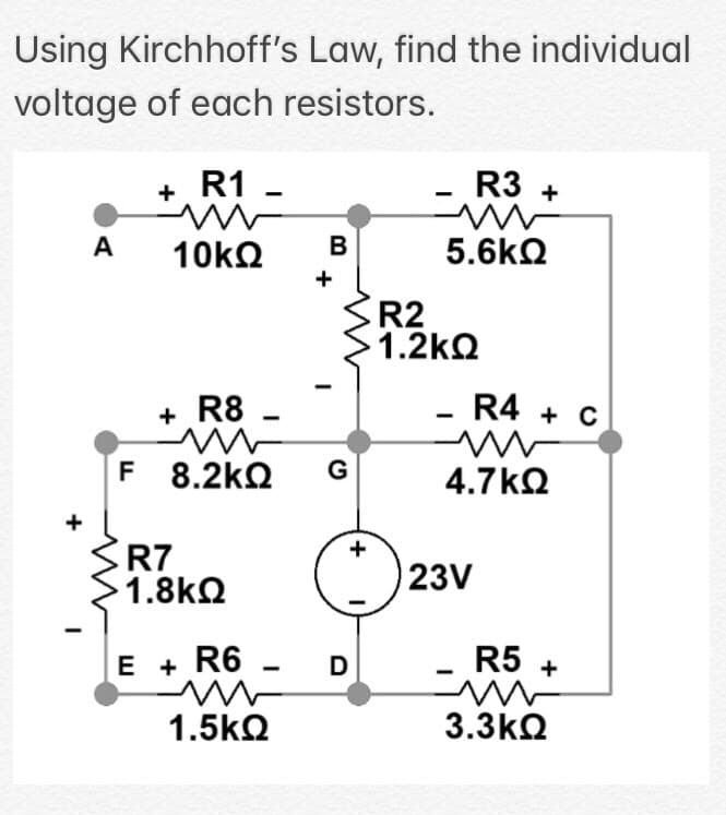 Using Kirchhoff's Law, find the individual
voltage of each resistors.
R1
R3 +
+
-
A
B
5.6kQ
+
R2
1.2kQ
+ R8
R4 + C
F 8.2kQ
G
4.7kQ
R7
1.8kQ
23V
E + R6 -
R5 +
1.5kQ
3.3kQ
+
