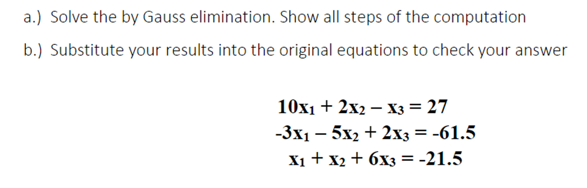 a.) Solve the by Gauss elimination. Show all steps of the computation
b.) Substitute your results into the original equations to check your answer
10x1 + 2x2 – X3 = 27
-3x1 – 5x2 + 2x3 = -61.5
X1 + x2 + 6x3 = -21.5
