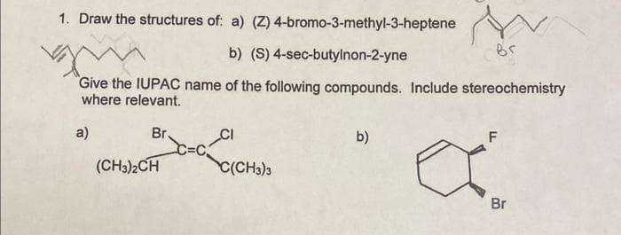 1. Draw the structures of: a) (Z)
Br.
b) (S) 4-sec-butylnon-2-yne
"Give the IUPAC name of the following compounds. Include stereochemistry
where relevant.
a)
(CH3)2CH
4-bromo-3-methyl-3-heptene
CI
C(CH3)3
Br
b)
F
Br