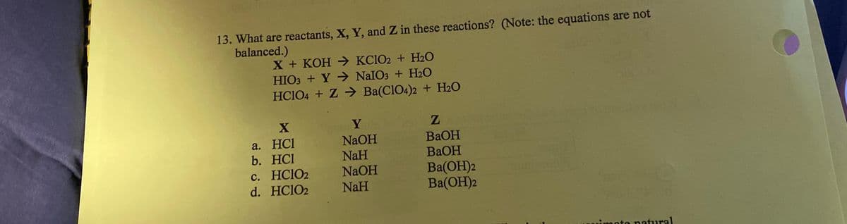 13. What are reactants, X, Y, and Z in these reactions? (Note: the equations are not
balanced.)
X + KOH →KCIO2 + H₂O
HIO3+Y → NaIO3 + H₂O
HCIO4 + Z → Ba(C1O4)2 + H₂O
X
a. HCI
b. HC1
c. HClO2
d. HC1O2
Y
NaOH
NaH
NaOH
NaH
Z
BaOH
BaOH
BA(OH)2
Ba(OH)2
te natural