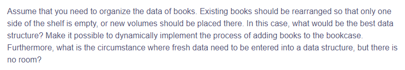 Assume that you need to organize the data of books. Existing books should be rearranged so that only one
side of the shelf is empty, or new volumes should be placed there. In this case, what would be the best data
structure? Make it possible to dynamically implement the process of adding books to the bookcase.
Furthermore, what is the circumstance where fresh data need to be entered into a data structure, but there is
no room?
