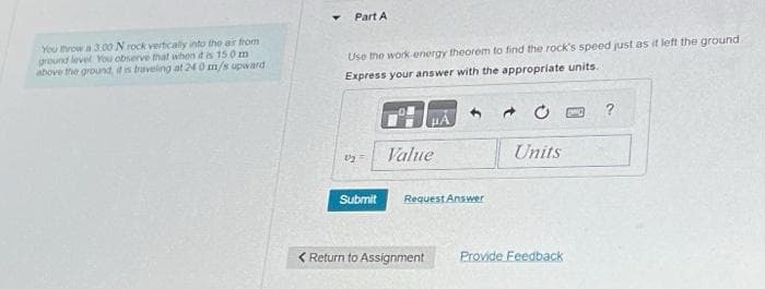 You throw a 3.00 N rock vertically into the air from
ground level You observe that when it is 150 m
above the ground, it is traveling at 240 m/s upward.
T
Part A
Use the work energy theorem to find the rock's speed just as it left the ground.
Express your answer with the appropriate units.
22
Submit
μA
Value
Request Answer
< Return to Assignment
Units
Provide Feedback
PO
?