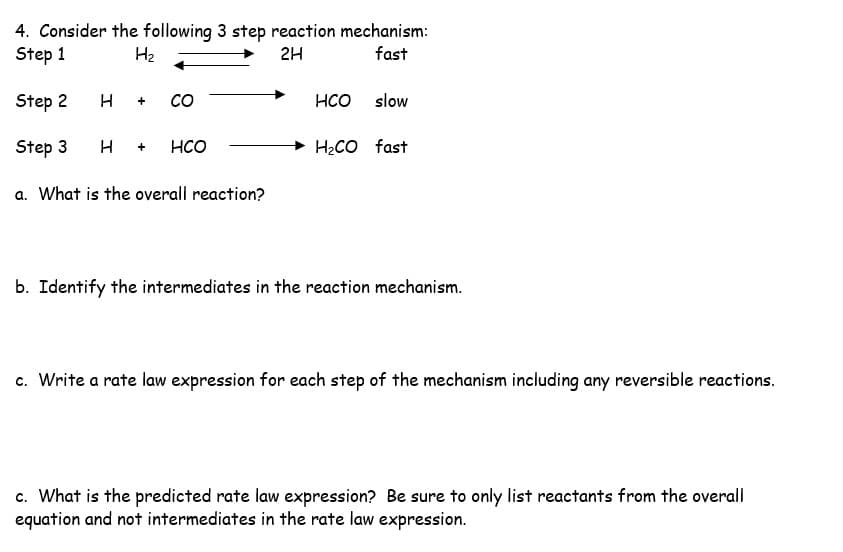 4. Consider the following 3 step reaction mechanism:
Step 1
H₂
2H
fast
Step 2
Step 3 H + HCO
H +
со
a. What is the overall reaction?
HCO
slow
H₂CO fast
b. Identify the intermediates in the reaction mechanism.
c. Write a rate law expression for each step of the mechanism including any reversible reactions.
c. What is the predicted rate law expression? Be sure to only list reactants from the overall
equation and not intermediates in the rate law expression.