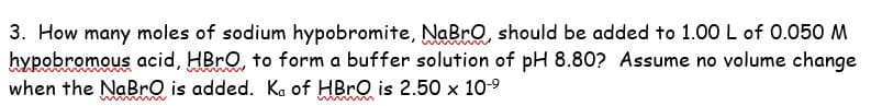 3. How many moles of sodium hypobromite, NaBro, should be added to 1.00 L of 0.050 M
hypobromous acid, HBrO, to form a buffer solution of pH 8.80? Assume no volume change
when the NaBrO is added. Ka of HBrO is 2.50 x 10-⁹