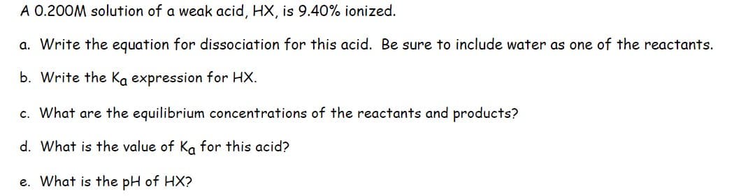 A 0.200M solution of a weak acid, HX, is 9.40% ionized.
a. Write the equation for dissociation for this acid. Be sure to include water as one of the reactants.
b. Write the Ka expression for HX.
c. What are the equilibrium concentrations of the reactants and products?
d. What is the value of Ka for this acid?
e. What is the pH of HX?