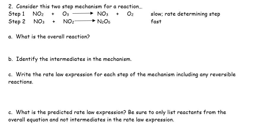 2. Consider this two step mechanism for a reaction...
Step 1 NO₂ + 03
NO3 + 0₂
Step 2
NO3 + NO₂
a. What is the overall reaction?
→ N₂O5
slow; rate determining step
fast
b. Identify the intermediates in the mechanism.
c. Write the rate law expression for each step of the mechanism including any reversible
reactions.
c. What is the predicted rate law expression? Be sure to only list reactants from the
overall equation and not intermediates in the rate law expression.