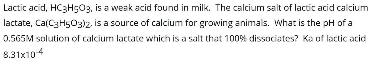 Lactic acid, HC3H5O3, is a weak acid found in milk. The calcium salt of lactic acid calcium
lactate, Ca(C3H5O3)2, is a source of calcium for growing animals. What is the pH of a
0.565M solution of calcium lactate which is a salt that 100% dissociates? Ka of lactic acid
8.31x10-4