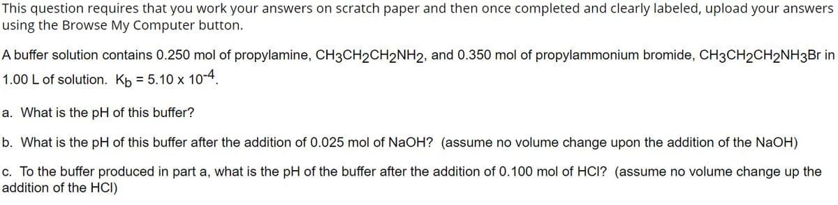 This question requires that you work your answers on scratch paper and then once completed and clearly labeled, upload your answers
using the Browse My Computer button.
A buffer solution contains 0.250 mol of propylamine, CH3CH2CH2NH2, and 0.350 mol of propylammonium bromide, CH3CH2CH2NH3Br in
1.00 L of solution. Kb = 5.10 x 10-4.
a. What is the pH of this buffer?
b. What is the pH of this buffer after the addition of 0.025 mol of NaOH? (assume no volume change upon the addition of the NaOH)
c. To the buffer produced in part a, what is the pH of the buffer after the addition of 0.100 mol of HCI? (assume no volume change up the
addition of the HCI)
