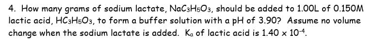 4. How many grams of sodium lactate, NaC3H5O3, should be added to 1.00L of 0.150M
lactic acid, HC3H503, to form a buffer solution with a pH of 3.90? Assume no volume
change when the sodium lactate is added. Ka of lactic acid is 1.40 x 10-4.