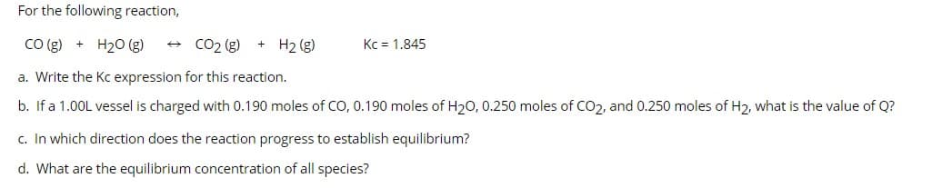 For the following reaction,
CO(g) + H₂O (g)
a. Write the Kc expression for this reaction.
b. If a 1.00L vessel is charged with 0.190 moles of CO, 0.190 moles of H₂0, 0.250 moles of CO₂, and 0.250 moles of H₂, what is the value of Q?
→ CO₂ (g) + H₂ (g)
Kc = 1.845
c. In which direction does the reaction progress to establish equilibrium?
d. What are the equilibrium concentration of all species?