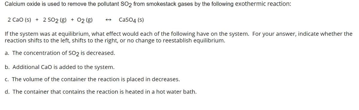 Calcium oxide is used to remove the pollutant SO2 from smokestack gases by the following exothermic reaction:
2 CaO (s) + 2 SO2 (g) + O2 (g)
→ CaSO4 (s)
If the system was at equilibrium, what effect would each of the following have on the system. For your answer, indicate whether the
reaction shifts to the left, shifts to the right, or no change to reestablish equilibrium.
a. The concentration of SO2 is decreased.
b. Additional CaO is added to the system.
c. The volume of the container the reaction is placed in decreases.
d. The container that contains the reaction is heated in a hot water bath.