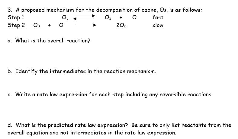 03
3. A proposed mechanism for the decomposition of ozone, O3, is as follows:
Step 1
Step 2 03
0₂ + O
20₂
a. What is the overall reaction?
fast
slow
b. Identify the intermediates in the reaction mechanism.
c. Write a rate law expression for each step including any reversible reactions.
d. What is the predicted rate law expression? Be sure to only list reactants from the
overall equation and not intermediates in the rate law expression.