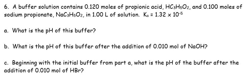 6. A buffer solution contains 0.120 moles of propionic acid, HC3H502, and 0.100 moles of
sodium propionate, NaC3H5O2, in 1.00 L of solution. Ka = 1.32 x 10-5
a. What is the pH of this buffer?
b. What is the pH of this buffer after the addition of 0.010 mol of NaOH?
c. Beginning with the initial buffer from part a, what is the pH of the buffer after the
addition of 0.010 mol of HBr?