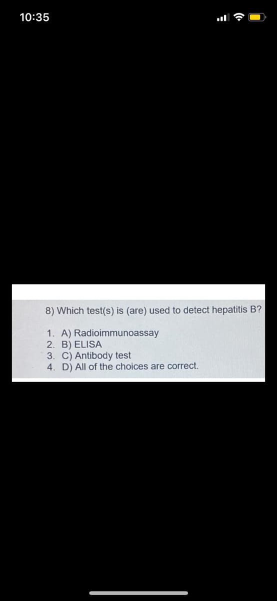 10:35
8) Which test(s) is (are) used to detect hepatitis B?
1. A) Radioimmunoassay
2. B) ELISA
3. C) Antibody test
4. D) All of the choices are correct.
