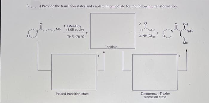 HPr
3. ) Provide the transition states and enolate intermediate for the following transformation.
2. O
OH
1. LIN(I-Pr)2
Me
(1.05 equiv)
i-Pr
THF, -78 °C
3. NH,Cla)
Me
enolate
Ireland transition state
Zimmerman-Traxler
transition state
