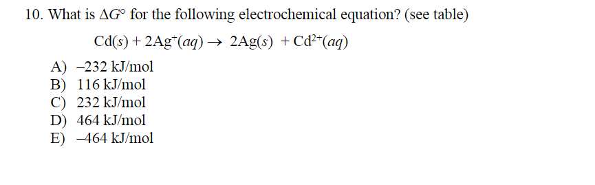 10. What is AG° for the following electrochemical equation? (see table)
Cd(s) + 2Ag*(aq)→ 2Ag(s) + Cď²*(aq)
A) -232 kJ/mol
B) 116 kJ/mol
C) 232 kJ/mol
D) 464 kJ/mol
E) -464 kJ/mol
