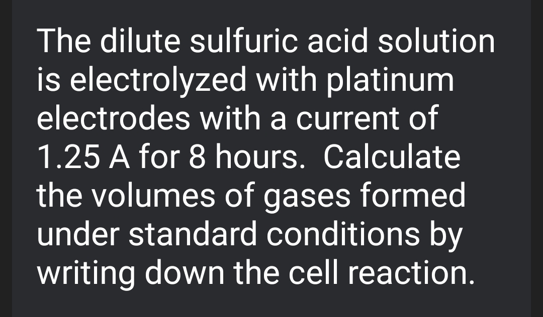 The dilute sulfuric acid solution
is electrolyzed with platinum
electrodes with a current of
1.25 A for 8 hours. Calculate
the volumes of gases formed
under standard conditions by
writing down the cell reaction.
