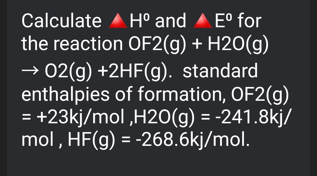 H° and A E° for
the reaction OF2(g) + H2O(g)
→ 02(g) +2HF(g). standard
enthalpies of formation, OF2(g)
+23kj/mol ,H20(g) = -241.8kj/
mol , HF(g) = -268.6kj/mol.
Calculate
%3D
