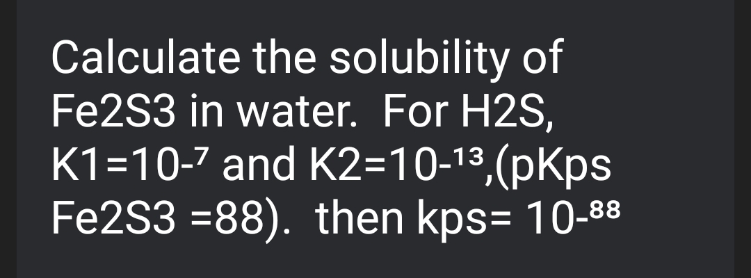 Calculate the solubility of
Fe2S3 in water. For H2S,
K1=10-7 and K2=10-13,(pKps
Fe2S3 =88). then kps= 10-88
