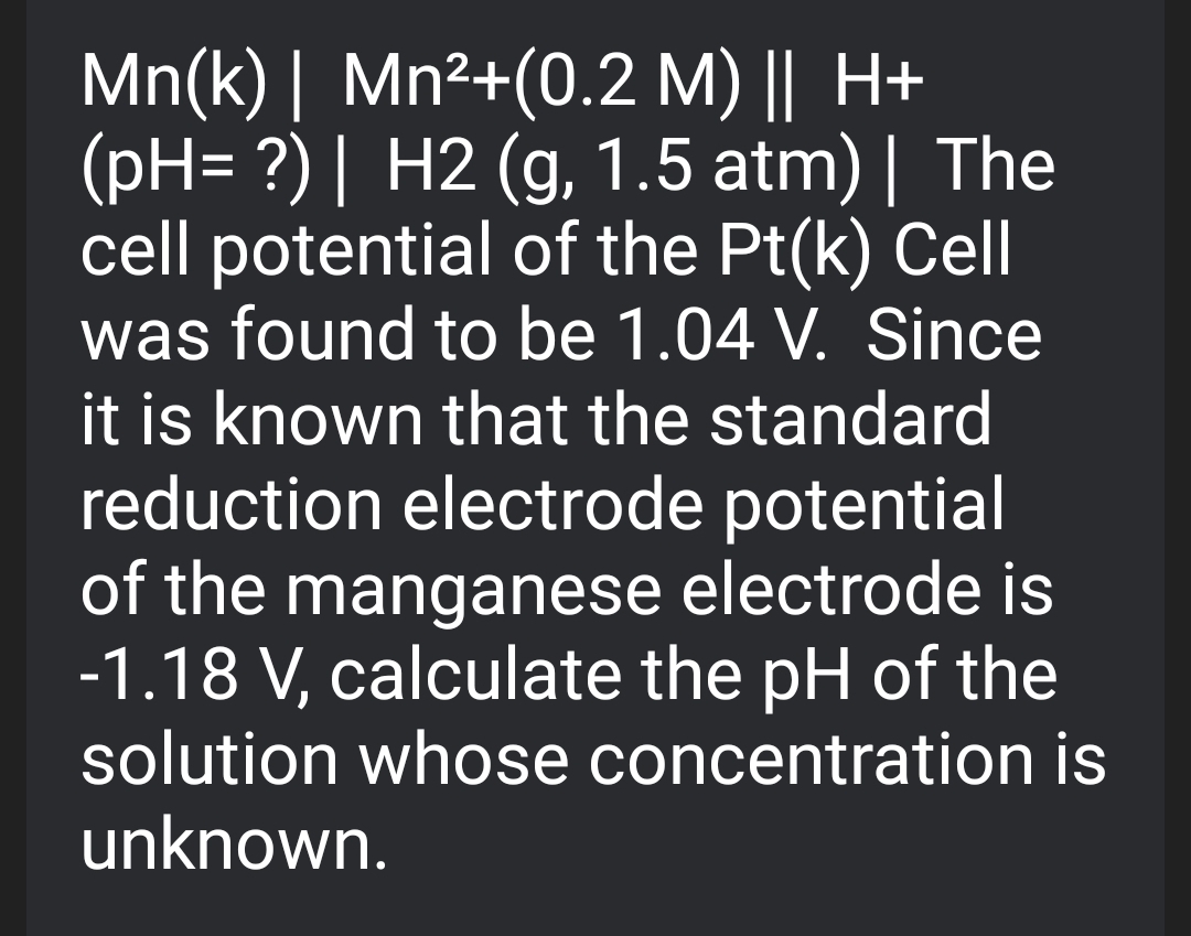 Mn(k) | Mn²+(0.2 M) || H+
(pH= ?) | H2 (g, 1.5 atm) | The
cell potential of the Pt(k) Cell
was found to be 1.04 V. Since
it is known that the standard
reduction electrode potential
of the manganese electrode is
-1.18 V, calculate the pH of the
solution whose concentration is
unknown.
