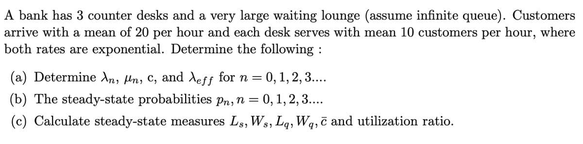 A bank has 3 counter desks and a very large waiting lounge (assume infinite queue). Customers
arrive with a mean of 20 per hour and each desk serves with mean 10 customers per hour, where
both rates are exponential. Determine the following :
(a) Determine An, tn, C, and Aeff for n = 0, 1, 2, 3...
(b) The steady-state probabilities pn,n = 0, 1, 2, 3..
(c) Calculate steady-state measures Ls, Ws, Lg, Wq, c and utilization ratio.
