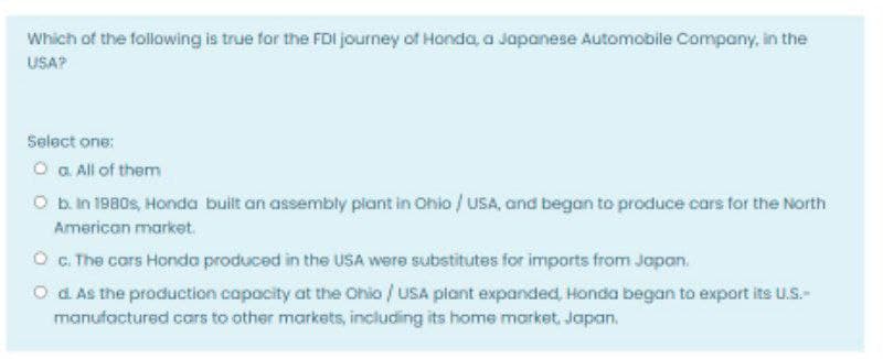Which of the following is true for the FDI journey of Honda, a Japanese Automobile Company, in the
USA?
Selact one:
O a All of them
O b.in 1980s, Honda built an assembly plant in Ohio / uSA, and began to produce cars for the North
American market.
O G. The cars Honda produced in the USA were substitutes for imports from Japan.
O d As the production capacity at the Ohio / USA plant expanded, Honda began to export its U.S.-
manufactured cars to other markets, including its home market, Japan.
