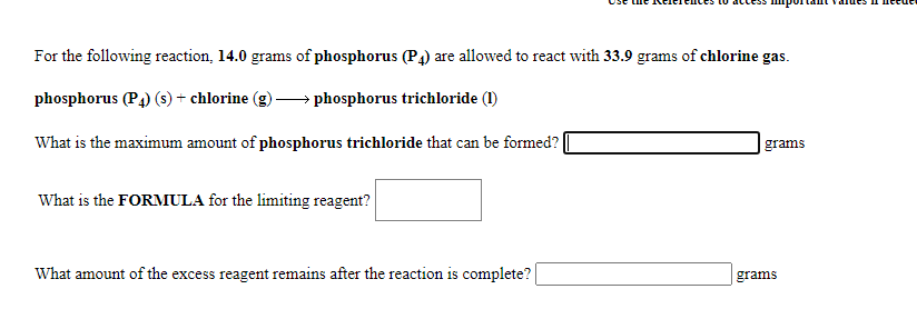 For the following reaction, 14.0 grams of phosphorus (P4) are allowed to react with 33.9 grams of chlorine gas.
phosphorus (P4) (s) + chlorine (g)
→ phosphorus trichloride (1)
What is the maximum amount of phosphorus trichloride that can be formed?
grams
What is the FORMULA for the limiting reagent?
What amount of the excess reagent remains after the reaction is complete?
grams
