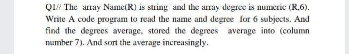 Q1// The array Name(R) is string and the array degree is numeric (R,6).
Write A code program to read the name and degree for 6 subjects. And
find the degrees average, stored the degrees average into (column
number 7). And sort the average increasingly.
