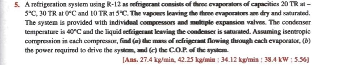 5. A refrigeration system using R-12 as refrigerant consists of throe evaporators of capacities 20 TR at –
5°C, 30 TR at 0°C and 10 TR at 5°C. The vapours leaving the three evaporators are dry and saturated.
The system is provided with individual compressors and multiple expansion valves. The condenser
temperature is 40°C and the liquid refrigerant leaving the condenser is saturatoed. Assuming isentropic
compression in each compressor, find (a) the mass of refrigerant flowing through cach evaporator, (b)
the power required to drive the system, and (c) the C.O.P. of the system.
[Ans. 27.4 kg/min, 42.25 kg/min: 34.12 kg/min; 38.4 kW; 5.56]
