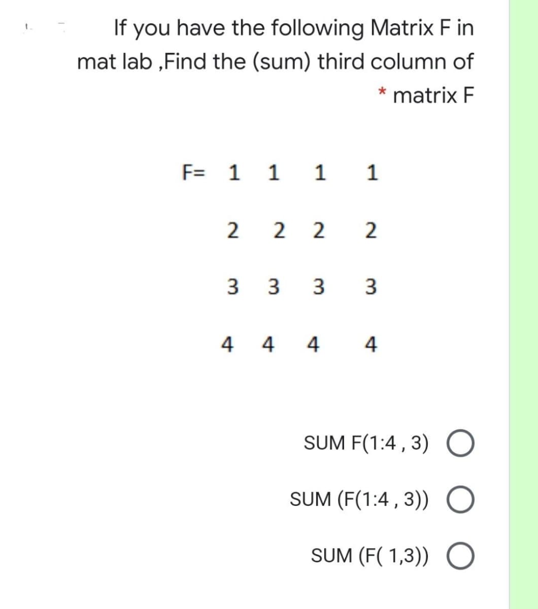If you have the following Matrix F in
mat lab ,Find the (sum) third column of
* matrix F
F= 1 1 1 1
2 2 2
3
3
3
3.
4 4 4 4
SUM F(1:4 , 3) O
SUM (F(1:4 , 3)) O
SUM (F( 1,3)) O
