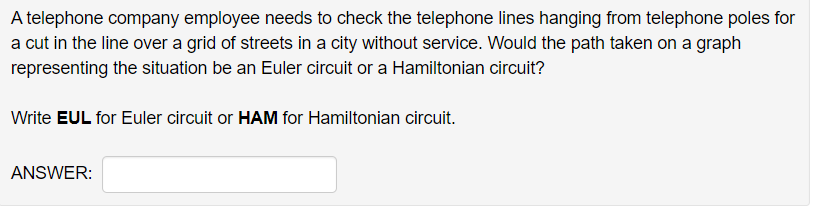 A telephone company employee needs to check the telephone lines hanging from telephone poles for
a cut in the line over a grid of streets in a city without service. Would the path taken on a graph
representing the situation be an Euler circuit or a Hamiltonian circuit?
Write EUL for Euler circuit or HAM for Hamiltonian circuit.
ANSWER:
