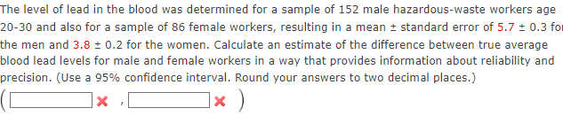 The level of lead in the blood was determined for a sample of 152 male hazardous-waste workers age
20-30 and also for a sample of 86 female workers, resulting in a mean ± standard error of 5.7 ± 0.3 for
the men and 3.8 ± 0.2 for the women. Calculate an estimate of the difference between true average
blood lead levels for male and female workers in a way that provides information about reliability and
precision. (Use a 95% confidence interval. Round your answers to two decimal places.)
1× )