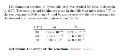 The formation reaction of hydroiodic acid was studied by Max Bodenstein
in 1897. The results found by him are given in the following table where "T" is
the temperature in Kelvin and k₁ and k₂ are respectively the rate constants for
the forward and reverse reaction, given in cm³/mol.s.
k2
T (K)
k1
300
2.04 x 10-16
2.24 x 10-19
500
2.14 x 10-4
1.66 x 10-6
700
3.02 x 10¹
5.50 x 10-1
Determine the order of the reaction: Answer: n=2.