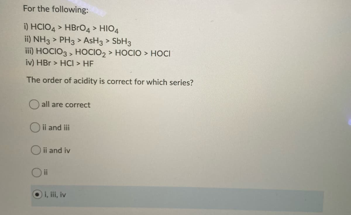 For the following:
i) HCIO4 > HBRO4 > HIO4
ii) NH3 > PH3 > AsH3 > SBH3
iii) HOCIO3 , HOCIO2 > HOCIO > HOCI
iv) HBr > HCI > HF
The order of acidity is correct for which series?
all are correct
O ii and iii
O ii and iv
Oi
i, i, iv
